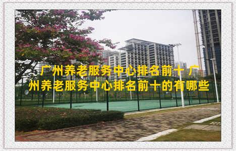 广州养老服务中心排名前十 广州养老服务中心排名前十的有哪些